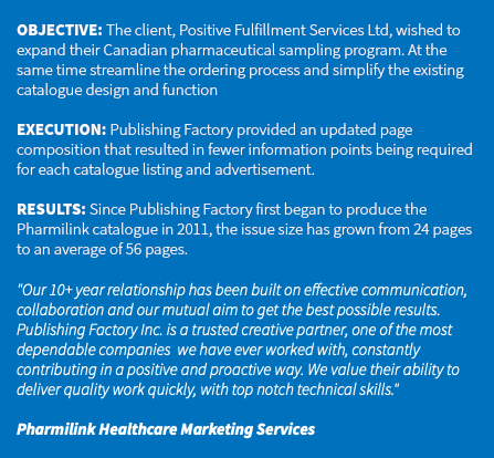 &nbsp;OBJECTIVE: The client, Positive Fulfillment Services Ltd, wished to expand their Canadian pharmaceutical sampling program. At the same time streamline the ordering process and simplify the existing catalogue design and function EXECUTION: Publishing Factory provided an updated page composition that resulted in fewer information points being required for each catalogue listing and advertisement. RESULTS: Since Publishing Factory first began to produce the Pharmilink catalogue in 2011, the issue size has grown from 24 pages to an average of 56 pages. "Our 10+ year relationship has been built on effective communication, collaboration and our mutual aim to get the best possible results. Publishing Factory Inc. is a trusted creative partner, one of the most dependable companies we have ever worked with, constantly contributing in a positive and proactive way. We value their ability to deliver quality work quickly, with top notch technical skills." Pharmilink Healthcare Marketing Services 
