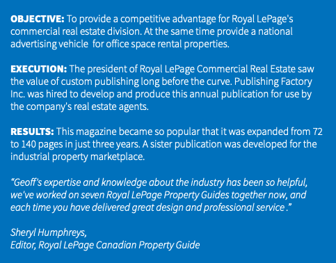 &nbsp;OBJECTIVE: To provide a competitive advantage for Royal LePage's commercial real estate division. At the same time provide a national advertising vehicle for office space rental properties. EXECUTION: The president of Royal LePage Commercial Real Estate saw the value of custom publishing long before the curve. Publishing Factory Inc. was hired to develop and produce this annual publication for use by the company's real estate agents. RESULTS: This magazine became so popular that it was expanded from 72 to 140 pages in just three years. A sister publication was developed for the industrial property marketplace. “Geoff's expertise and knowledge about the industry has been so helpful, we've worked on seven Royal LePage Property Guides together now, and each time you have delivered great design and professional service .” Sheryl Humphreys, Editor, Royal LePage Canadian Property Guide 