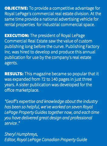&nbsp;OBJECTIVE: To provide a competitive advantage for Royal LePage's commercial real estate division. At the same time provide a national advertising vehicle for rental properties for industrial commercial space. EXECUTION: The president of Royal LePage Commercial Real Estate saw the value of custom publishing long before the curve. Publishing Factory Inc. was hired to develop and produce this annual publication for use by the company's real estate agents. RESULTS: This magazine became so popular that it was expanded from 72 to 140 pages in just three years. A sister publication was developed for the office marketplace. “Geoff's expertise and knowledge about the industry has been so helpful, we've worked on seven Royal LePage Property Guides together now, and each time you have delivered great design and professional service .” Sheryl Humphreys, Editor, Royal LePage Canadian Property Guide