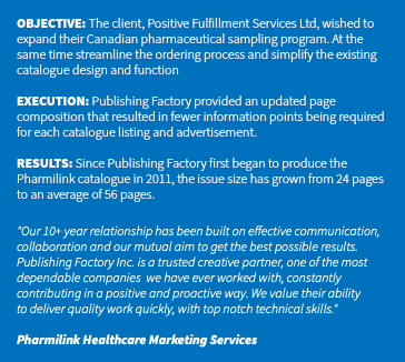 &nbsp;OBJECTIVE: The client, Positive Fulfillment Services Ltd, wished to expand their Canadian pharmaceutical sampling program. At the same time streamline the ordering process and simplify the existing catalogue design and function EXECUTION: Publishing Factory provided an updated page composition that resulted in fewer information points being required for each catalogue listing and advertisement. RESULTS: Since Publishing Factory first began to produce the Pharmilink catalogue in 2011, the issue size has grown from 24 pages to an average of 56 pages. "Our 10+ year relationship has been built on effective communication, collaboration and our mutual aim to get the best possible results. Publishing Factory Inc. is a trusted creative partner, one of the most dependable companies we have ever worked with, constantly contributing in a positive and proactive way. We value their ability  to deliver quality work quickly, with top notch technical skills." Pharmilink Healthcare Marketing Services 