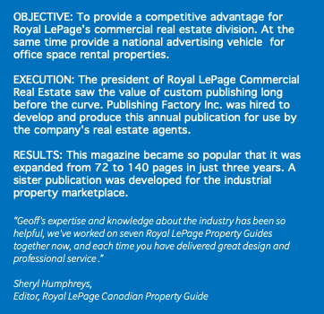&nbsp;OBJECTIVE: To provide a competitive advantage for Royal LePage's commercial real estate division. At the same time provide a national advertising vehicle for office space rental properties. EXECUTION: The president of Royal LePage Commercial Real Estate saw the value of custom publishing long before the curve. Publishing Factory Inc. was hired to develop and produce this annual publication for use by the company's real estate agents. RESULTS: This magazine became so popular that it was expanded from 72 to 140 pages in just three years. A sister publication was developed for the industrial property marketplace. “Geoff's expertise and knowledge about the industry has been so helpful, we've worked on seven Royal LePage Property Guides together now, and each time you have delivered great design and professional service .” Sheryl Humphreys, Editor, Royal LePage Canadian Property Guide 