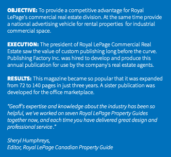 &nbsp;OBJECTIVE: To provide a competitive advantage for Royal LePage's commercial real estate division. At the same time provide a national advertising vehicle for rental properties for industrial commercial space. EXECUTION: The president of Royal LePage Commercial Real Estate saw the value of custom publishing long before the curve. Publishing Factory Inc. was hired to develop and produce this annual publication for use by the company's real estate agents. RESULTS: This magazine became so popular that it was expanded from 72 to 140 pages in just three years. A sister publication was developed for the office marketplace. “Geoff's expertise and knowledge about the industry has been so helpful, we've worked on seven Royal LePage Property Guides together now, and each time you have delivered great design and professional service .” Sheryl Humphreys, Editor, Royal LePage Canadian Property Guide 