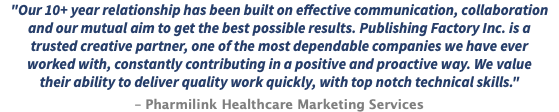 "Our 10+ year relationship has been built on effective communication, collaboration and our mutual aim to get the best possible results. Publishing Factory Inc. is a trusted creative partner, one of the most dependable companies we have ever worked with, constantly contributing in a positive and proactive way. We value their ability to deliver quality work quickly, with top notch technical skills." – Pharmilink Healthcare Marketing Services