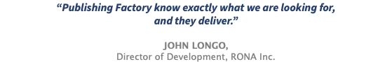 “Publishing Factory know exactly what we are looking for, and they deliver.” JOHN LONGO, Director of Development, RONA Inc.