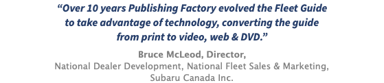 “Over 10 years Publishing Factory evolved the Fleet Guide  to take advantage of technology, converting the guide from print to video, web & DVD.” Bruce McLeod, Director, National Dealer Development, National Fleet Sales & Marketing, Subaru Canada Inc.