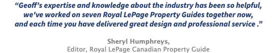 “Geoff's expertise and knowledge about the industry has been so helpful, we've worked on seven Royal LePage Property Guides together now, and each time you have delivered great design and professional service .” Sheryl Humphreys, Editor, Royal LePage Canadian Property Guide