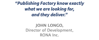 “Publishing Factory know exactly what we are looking for, and they deliver.” JOHN LONGO, Director of Development, RONA Inc.