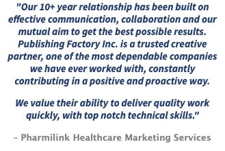 "Our 10+ year relationship has been built on effective communication, collaboration and our mutual aim to get the best possible results. Publishing Factory Inc. is a trusted creative partner, one of the most dependable companies we have ever worked with, constantly contributing in a positive and proactive way. We value their ability to deliver quality work quickly, with top notch technical skills." – Pharmilink Healthcare Marketing Services