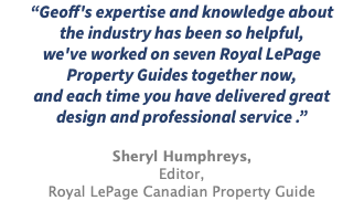 “Geoff's expertise and knowledge about the industry has been so helpful, we've worked on seven Royal LePage Property Guides together now, and each time you have delivered great design and professional service .” Sheryl Humphreys, Editor, Royal LePage Canadian Property Guide