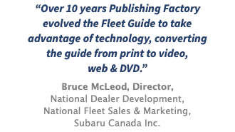 “Over 10 years Publishing Factory evolved the Fleet Guide to take advantage of technology, converting the guide from print to video, web & DVD.” Bruce McLeod, Director, National Dealer Development, National Fleet Sales & Marketing, Subaru Canada Inc.